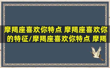 摩羯座喜欢你特点 摩羯座喜欢你的特征/摩羯座喜欢你特点 摩羯座喜欢你的特征-我的网站